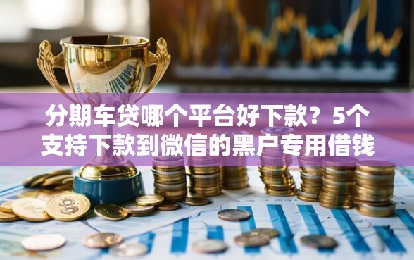 分期车贷哪个平台好下款？5个支持下款到微信的黑户专用借钱平台
