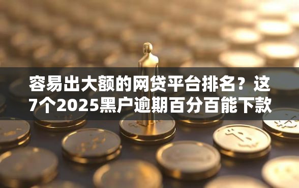 容易出大额的网贷平台排名？这7个2025黑户逾期百分百能下款的口子值得一试