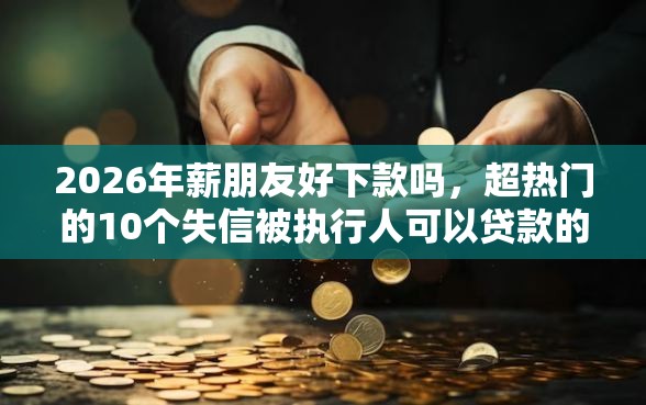2026年薪朋友好下款吗，超热门的10个失信被执行人可以贷款的平台推荐