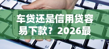 车贷还是信用贷容易下款？2026最新测评10个高利息易通过的贷款平台呢