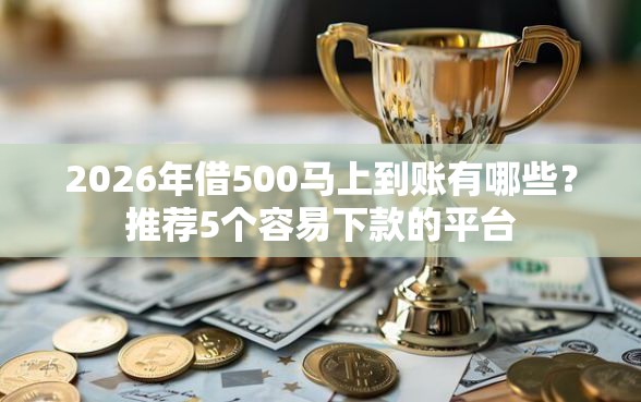 2026年借500马上到账有哪些？推荐5个容易下款的平台