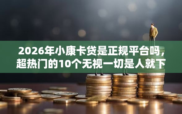 2026年小康卡贷是正规平台吗，超热门的10个无视一切是人就下款推荐