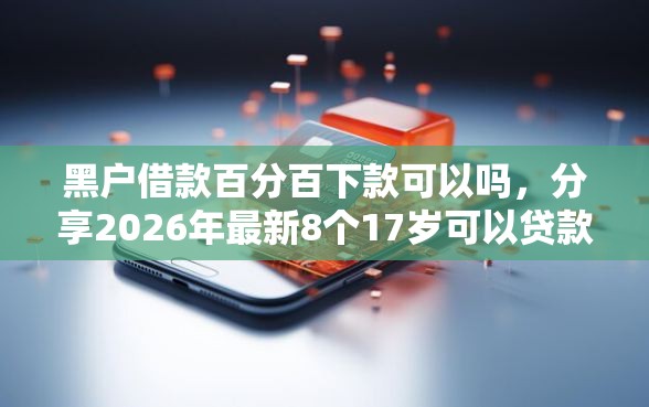 黑户借款百分百下款可以吗，分享2026年最新8个17岁可以贷款的平台