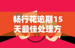 畅行花逾期15天最佳处理方案