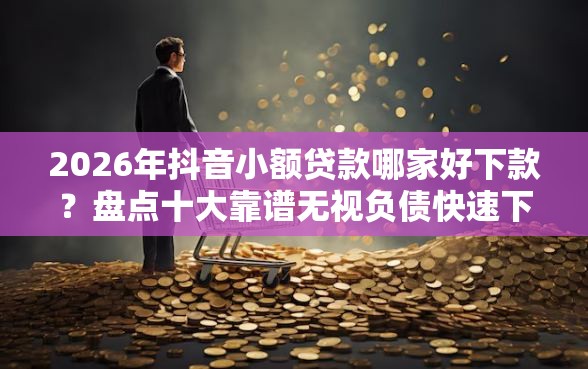 2026年抖音小额贷款哪家好下款？盘点十大靠谱无视负债快速下款长期网贷的平台
