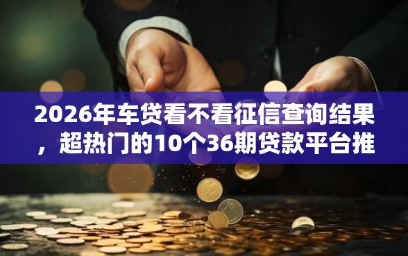 2026年车贷看不看征信查询结果，超热门的10个36期贷款平台推荐