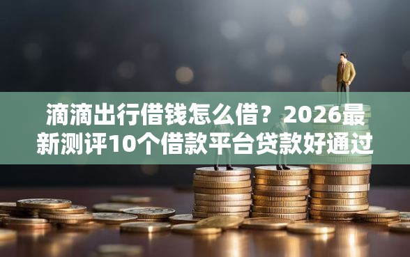 滴滴出行借钱怎么借？2026最新测评10个借款平台贷款好通过