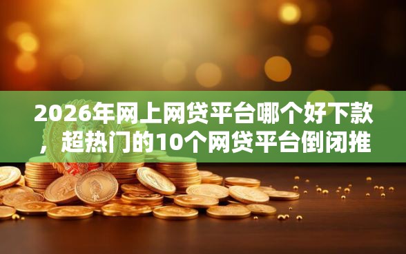 2026年网上网贷平台哪个好下款，超热门的10个网贷平台倒闭推荐