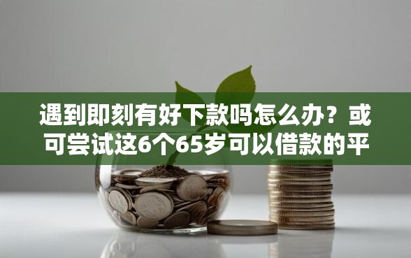 遇到即刻有好下款吗怎么办？或可尝试这6个65岁可以借款的平台