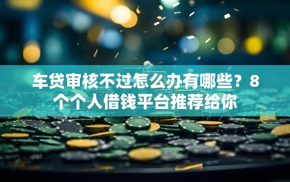 车贷审核不过怎么办有哪些？8个个人借钱平台推荐给你