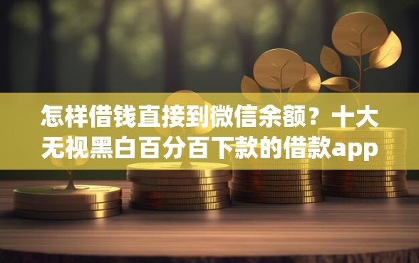 怎样借钱直接到微信余额？十大无视黑白百分百下款的借款app推荐