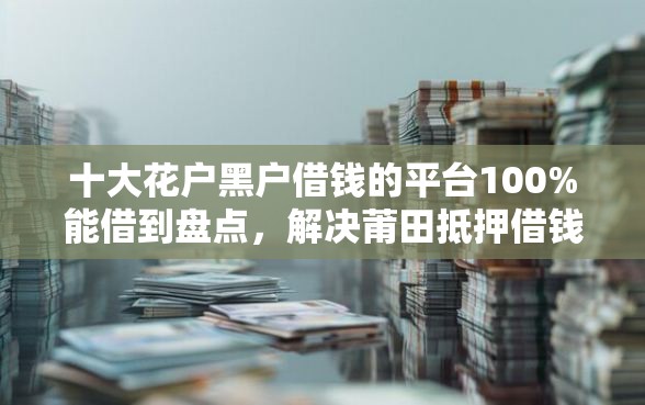 十大花户黑户借钱的平台100%能借到盘点，解决莆田抵押借钱的问题