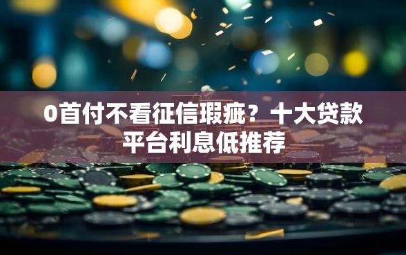 0首付不看征信瑕疵？十大贷款平台利息低推荐