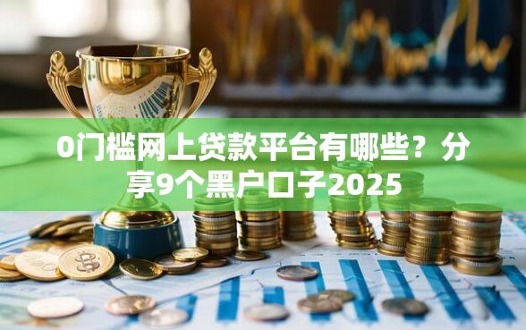 0门槛网上贷款平台有哪些？分享9个黑户口子2025