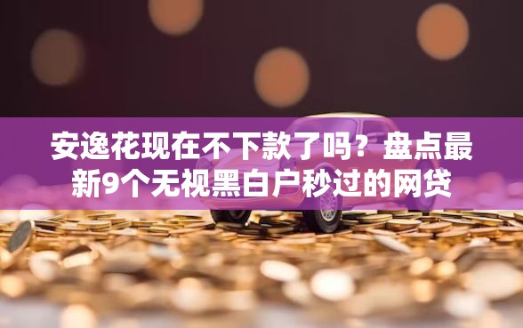 安逸花现在不下款了吗？盘点最新9个无视黑白户秒过的网贷