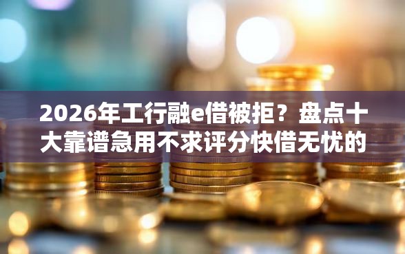 2026年工行融e借被拒？盘点十大靠谱急用不求评分快借无忧的口子