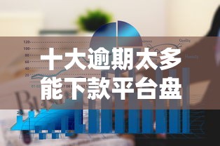 十大逾期太多能下款平台盘点，解决借钱最好借的平台的问题