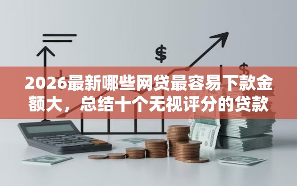 2026最新哪些网贷最容易下款金额大，总结十个无视评分的贷款平台！