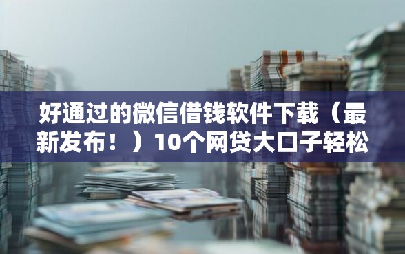好通过的微信借钱软件下载（最新发布！）10个网贷大口子轻松借口子