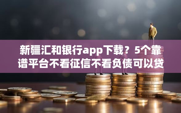 新疆汇和银行app下载？5个靠谱平台不看征信不看负债可以贷到钱推荐