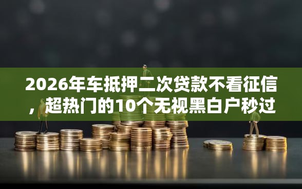2026年车抵押二次贷款不看征信，超热门的10个无视黑白户秒过的网贷口子推荐