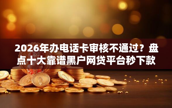 2026年办电话卡审核不通过?盘点十大靠谱黑户网贷平台秒下款简单 2026年办电话卡审核不通过?盘点十大靠谱黑户网贷平台秒下款简单