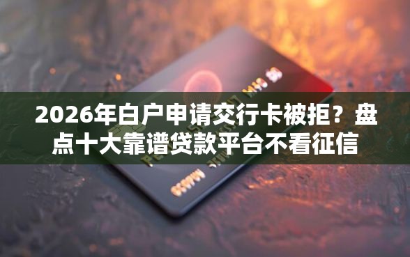 2026年白户申请交行卡被拒？盘点十大靠谱贷款平台不看征信