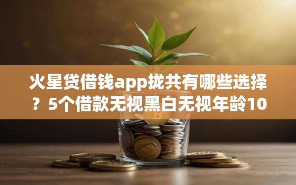 火星贷借钱app拢共有哪些选择？5个借款无视黑白无视年龄100%秒过app详解