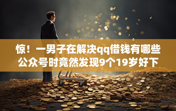 惊!一男子在解决qq借钱有哪些公众号时竟然发现9个19岁好下款的黑户借钱平台,事后分享了出来 惊!一男子在解决qq借钱有哪些公众号时竟然发现9个19岁好下款的黑户借钱平台,事后分享了出来