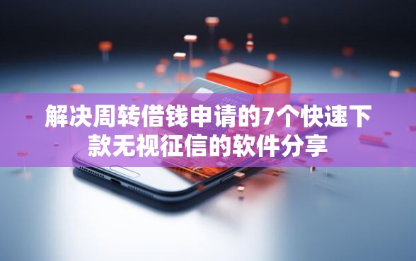 解决周转借钱申请的7个快速下款无视征信的软件分享