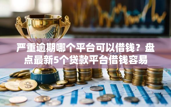 严重逾期哪个平台可以借钱？盘点最新5个贷款平台借钱容易