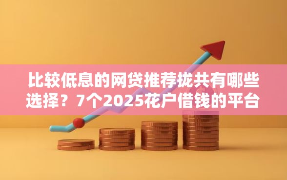 比较低息的网贷推荐拢共有哪些选择？7个2025花户借钱的平台100%能借到详解