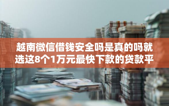 越南微信借钱安全吗是真的吗就选这8个1万元最快下款的贷款平台