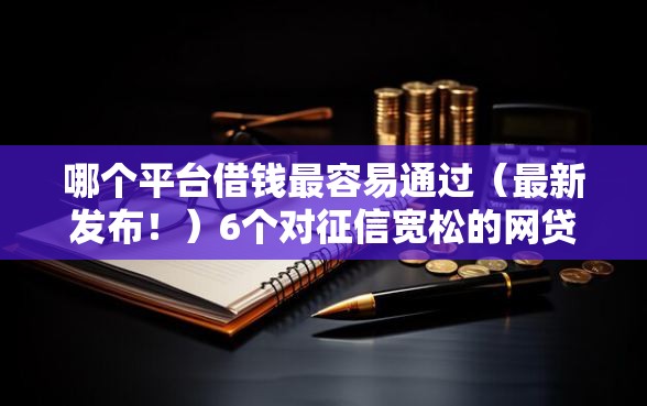 哪个平台借钱最容易通过(最新发布!)6个对征信宽松的网贷口子 哪个平台借钱最容易通过(最新发布!)6个对征信宽松的网贷口子