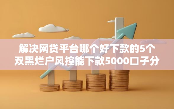 解决网贷平台哪个好下款的5个双黑烂户风控能下款5000口子分享 解决网贷平台哪个好下款的5个双黑烂户风控能下款5000口子分享