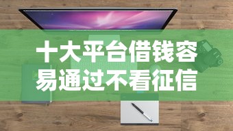 十大平台借钱容易通过不看征信盘点，解决正规借款平台有哪些的问题