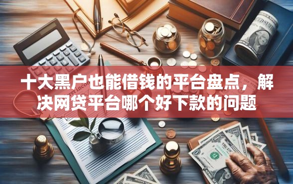 十大黑户也能借钱的平台盘点，解决网贷平台哪个好下款的问题