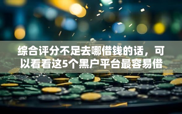 综合评分不足去哪借钱的话，可以看看这5个黑户平台最容易借到钱