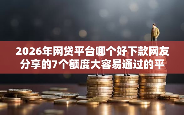 2026年网贷平台哪个好下款网友分享的7个额度大容易通过的平台借款我觉得不错！