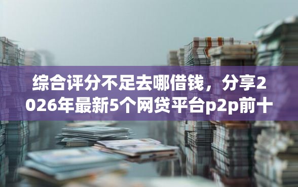 综合评分不足去哪借钱，分享2026年最新5个网贷平台p2p前十名