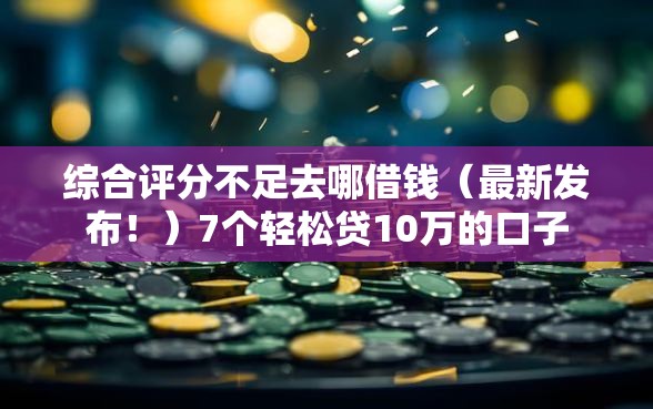 综合评分不足去哪借钱（最新发布！）7个轻松贷10万的口子