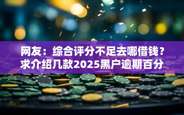 网友：综合评分不足去哪借钱？求介绍几款2025黑户逾期百分百能下款的口子