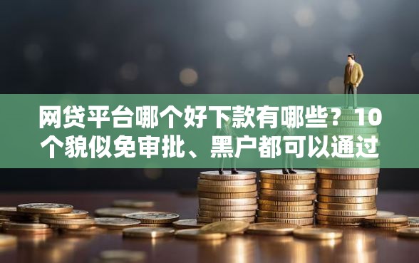 网贷平台哪个好下款有哪些？10个貌似免审批、黑户都可以通过的贷款平台合集
