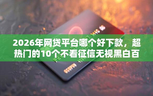 2026年网贷平台哪个好下款，超热门的10个不看征信无视黑白百分百下款平台推荐