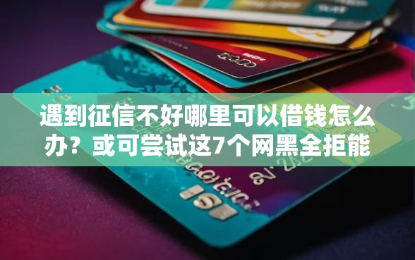遇到征信不好哪里可以借钱怎么办？或可尝试这7个网黑全拒能下款的口子