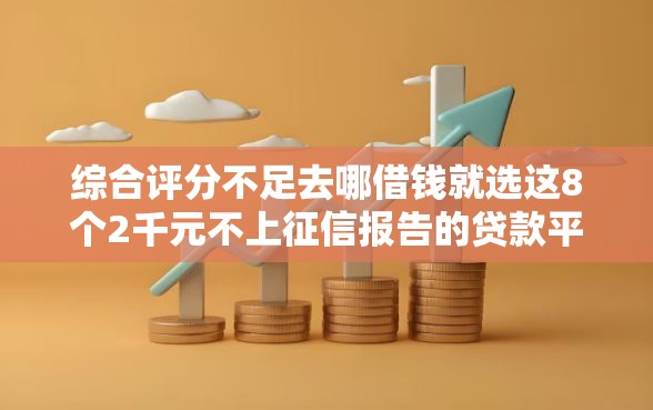 综合评分不足去哪借钱就选这8个2千元不上征信报告的贷款平台