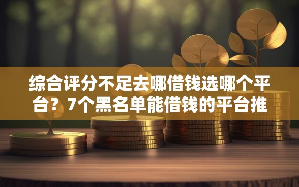 综合评分不足去哪借钱选哪个平台？7个黑名单能借钱的平台推荐