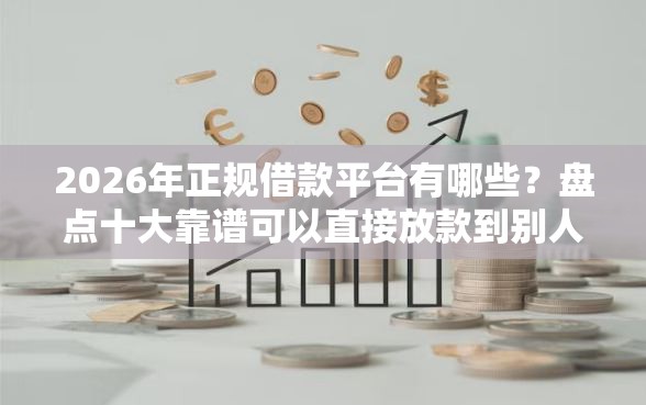 2026年正规借款平台有哪些？盘点十大靠谱可以直接放款到别人的银行卡里面的借钱软件