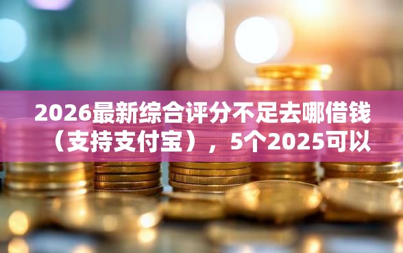 2026最新综合评分不足去哪借钱（支持支付宝），5个2025可以撸的口子无私分享