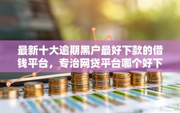 最新十大逾期黑户最好下款的借钱平台，专治网贷平台哪个好下款